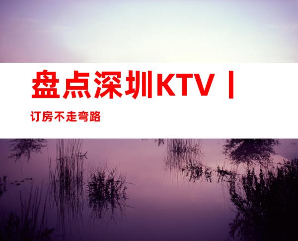 盘点深圳KTV丨订房不走弯路