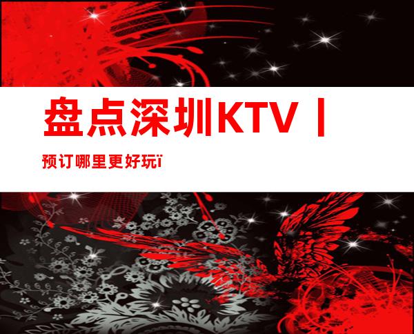 盘点深圳KTV丨预订哪里更好玩?