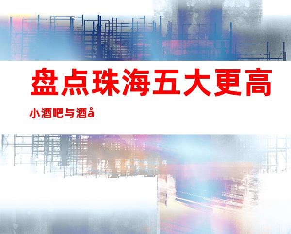 盘点珠海五大更高小酒吧与酒吧预订消费介绍