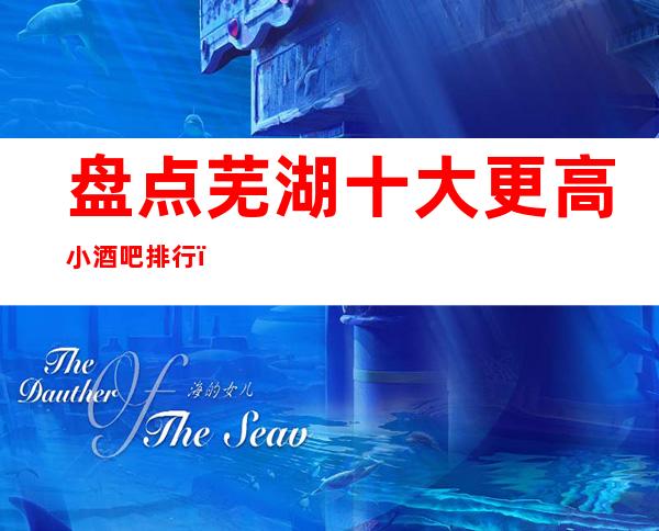 盘点芜湖十大更高小酒吧排行,2023年芜湖更高酒吧
