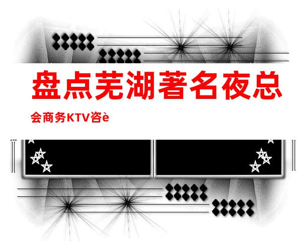 盘点芜湖著名夜总会商务KTV咨询一览表—你有几家推荐