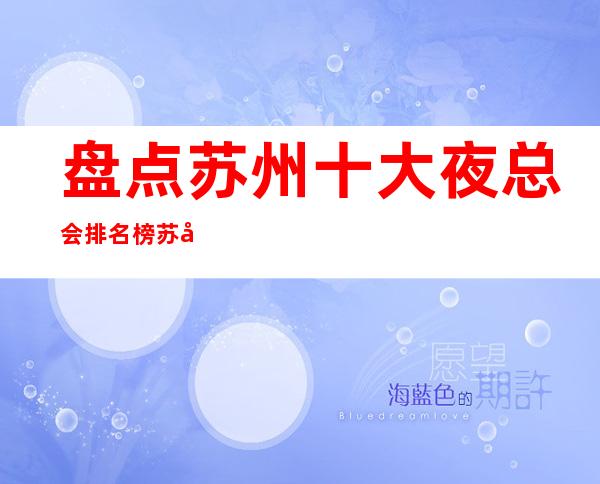 盘点:苏州十大夜总会排名榜.苏州火爆商务ktv好像让你满意
