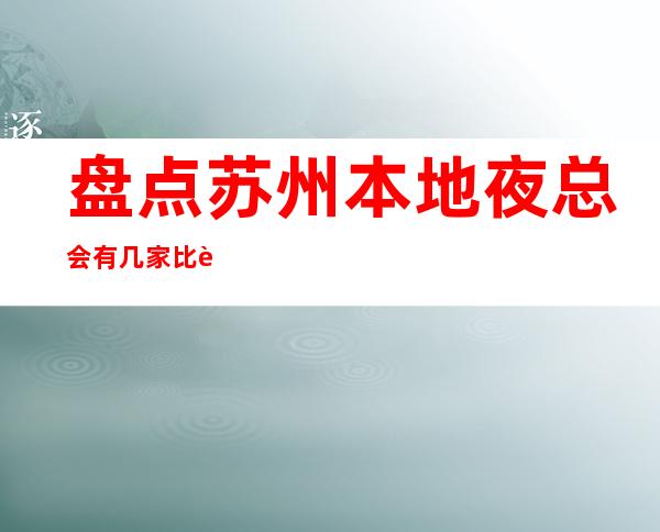 盘点苏州本地夜总会有几家比较好玩的商务KTV推荐 – 苏州姑苏/沧浪/金阊/平江商务KTV