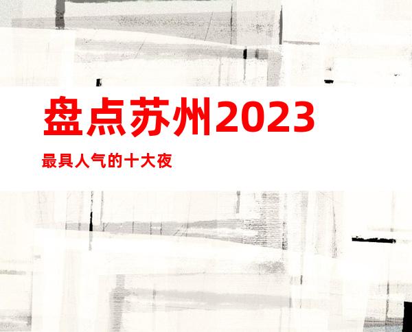 盘点苏州2023最具人气的十大夜总会-罗丹ktv姑苏区著名的会所