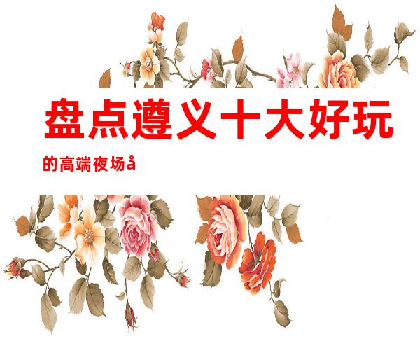 盘点遵义十大好玩的高端夜场商务KTV包厢预订及消费情况！