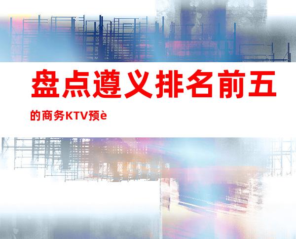 盘点遵义排名前五的商务KTV预订，一定让你流连忘返！