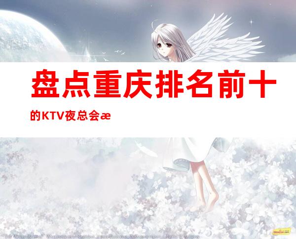 盘点重庆排名前十的KTV夜总会消费一览,可来电咨询预订!