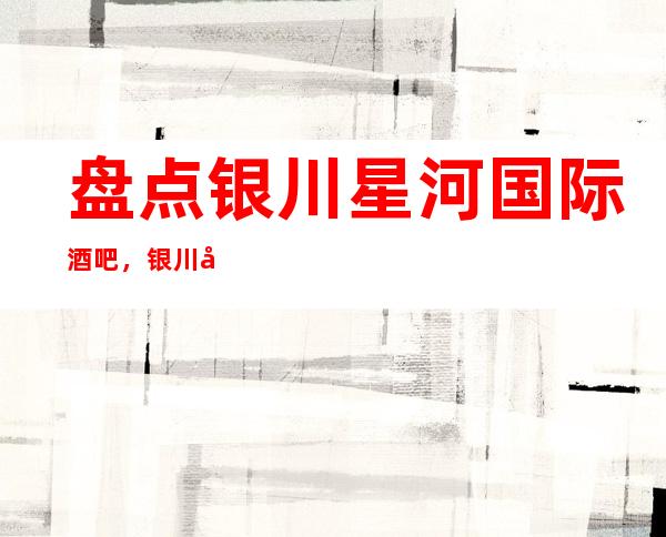 盘点银川星河国际酒吧，银川好玩更高酒吧休闲酒吧消费预订排名