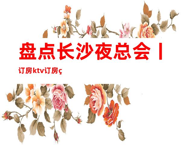 盘点长沙夜总会丨订房ktv订房网