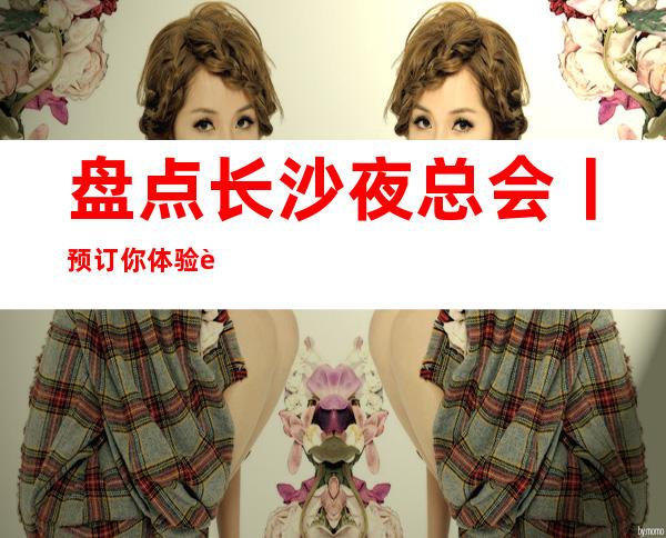 盘点长沙夜总会丨预订你体验过几家?