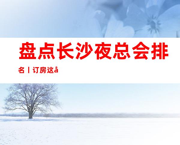 盘点长沙夜总会排名丨订房这几家简直让人流连忘返!