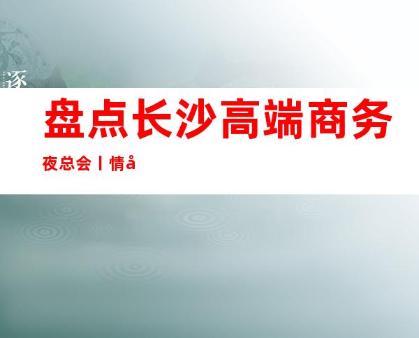 盘点长沙高端商务夜总会丨情况高品质服务预订就找我 – 长沙长沙商务KTV