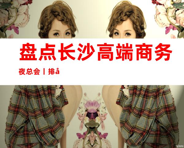 盘点长沙高端商务夜总会丨排名都有什么服务