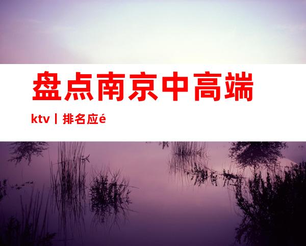 盘点﻿南京中高端ktv丨排名应酬必看