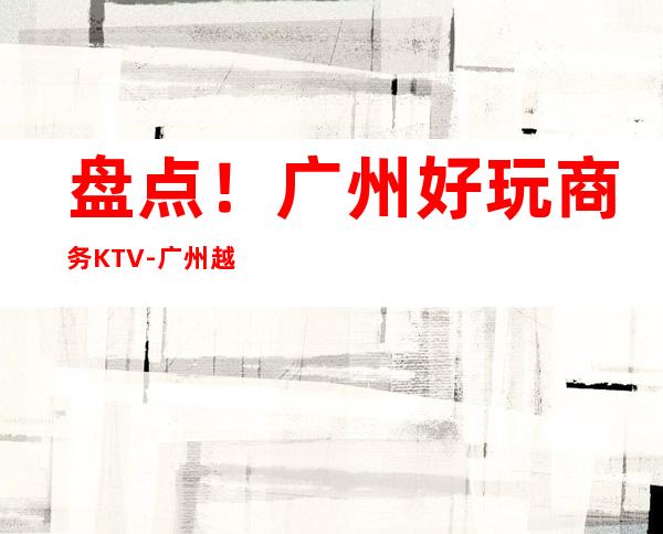 盘点！广州好玩商务KTV-广州越秀区十大商务KTV预定排行榜
