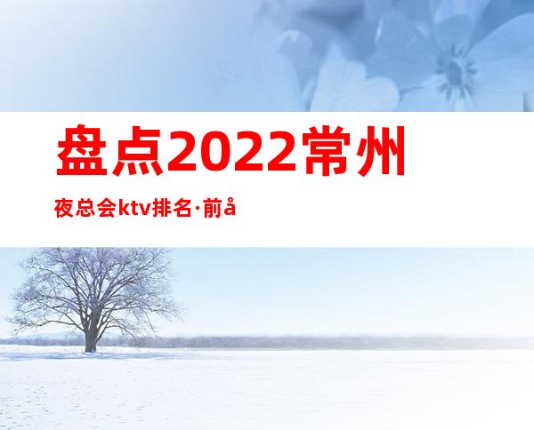 盘点:2022常州夜总会ktv排名·前十位夜场消费预订介绍