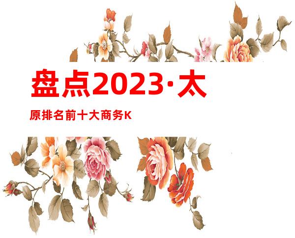 盘点2023·太原排名前十大商务KTV这几家实力好像强大