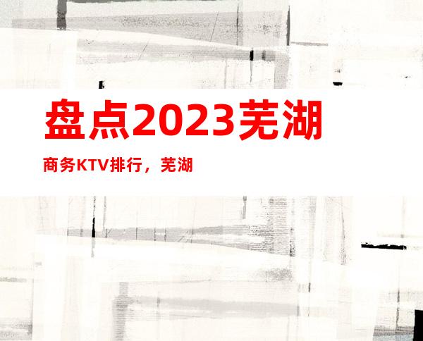 盘点2023芜湖商务KTV排行,芜湖知名夜总会一览