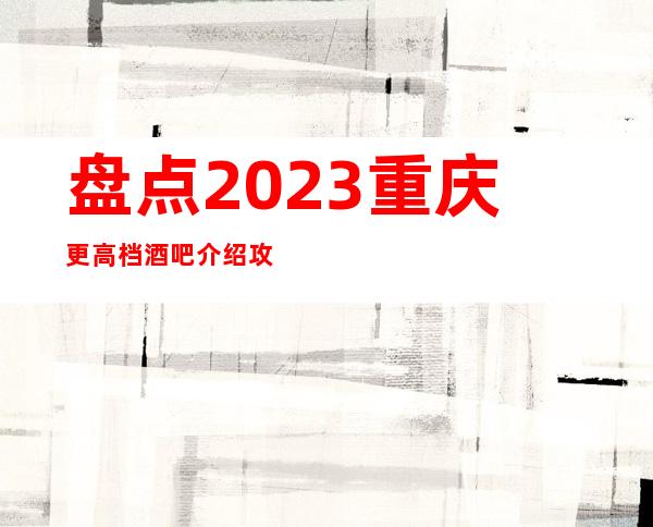 盘点2023重庆更高档酒吧介绍攻略！快来一起看看吧！