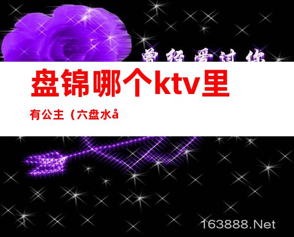 盘锦哪个ktv里有公主(六盘水哪个ktv有公主)
