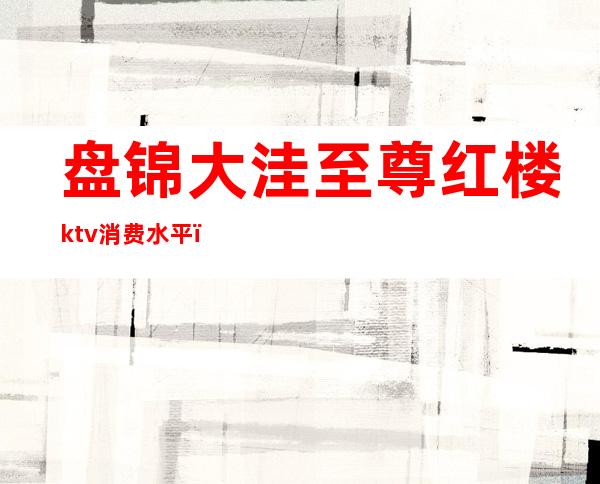 盘锦大洼至尊红楼ktv消费水平(盘锦大洼至尊红楼ktv消费水平)