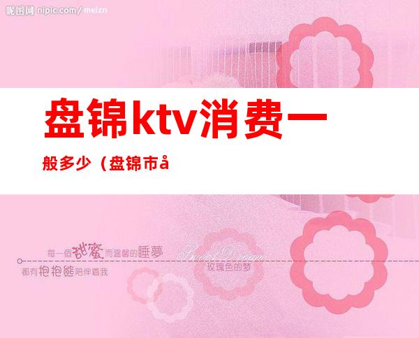 盘锦ktv消费一般多少（盘锦市夜总会ktv排行榜）