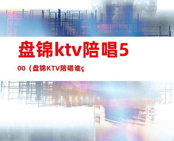 盘锦ktv陪唱500(盘锦KTV陪唱谁管)