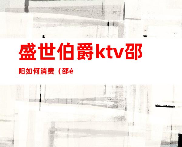 盛世伯爵ktv邵阳如何消费（邵阳市ktv消费水平）