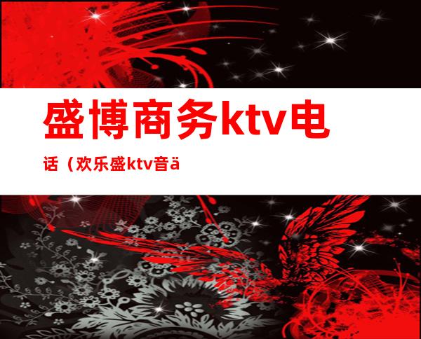 盛博商务ktv电话（欢乐盛ktv音乐会所电话）