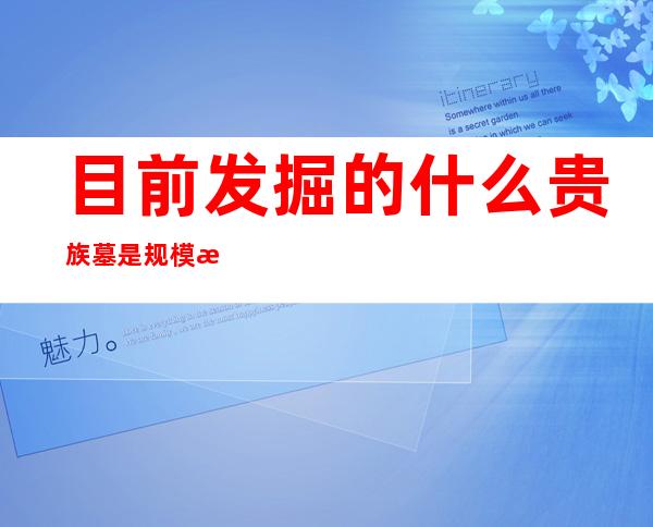 目前发掘的什么贵族墓是规模最大(目前发现的什么贵族墓是规模最大的)