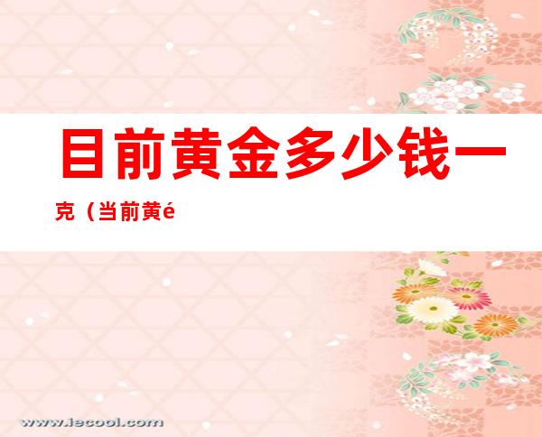 目前黄金多少钱一克(当前黄金价格是多少钱一克)