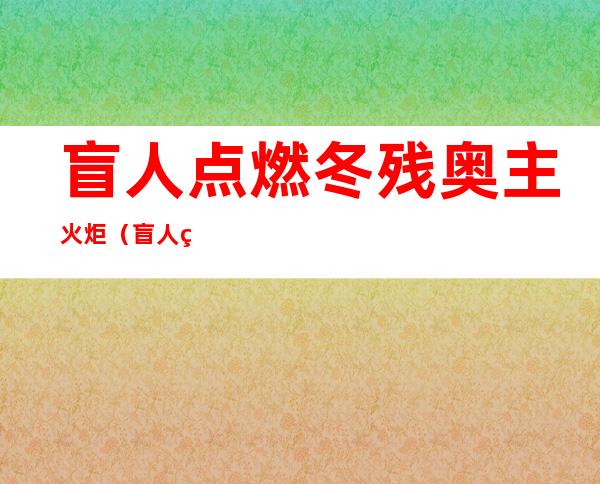 盲人点燃冬残奥主火炬(盲人点燃冬残奥主火炬图片)