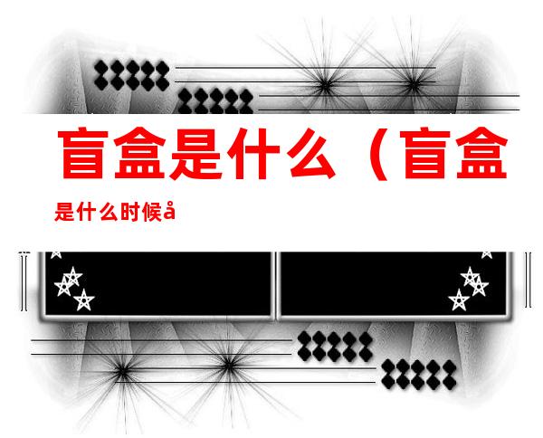 盲盒是什么(盲盒是什么时候开始流行的)