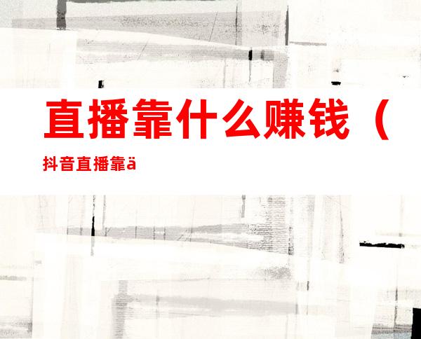 直播靠什么赚钱(抖音直播靠什么赚钱)