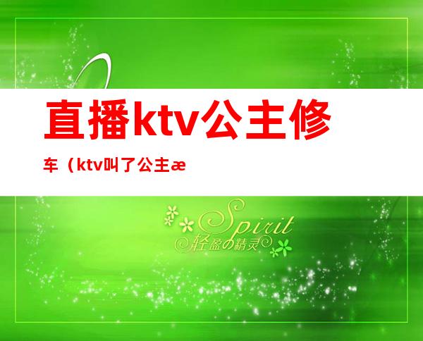 直播ktv公主修车(ktv叫了公主怎么玩)