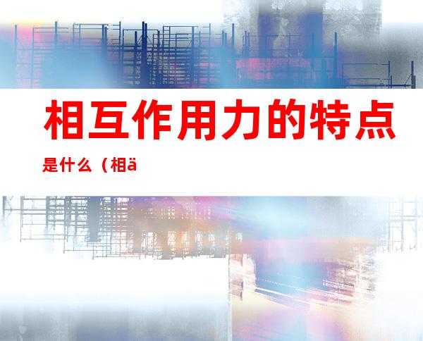 相互作用力的特点是什么(相互作用力的特点3个)