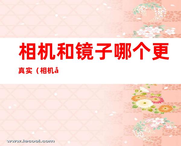 相机和镜子哪个更真实(相机和镜子哪个才是别人眼中的自己)