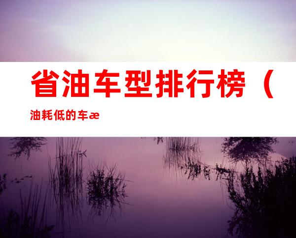 省油车型排行榜(油耗低的车排行榜)