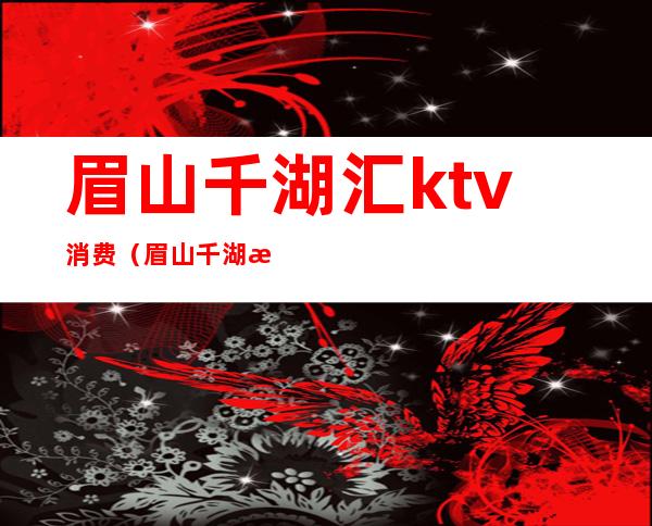 眉山千湖汇ktv消费（眉山千湖汇ktv消费怎么样）