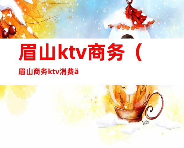 眉山ktv商务(眉山商务ktv消费一般多少)