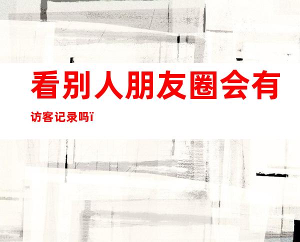 看别人朋友圈会有访客记录吗(朋友圈能看到访客记录吗)