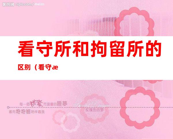 看守所和拘留所的区别(看守所和拘留所的区别是什么)
