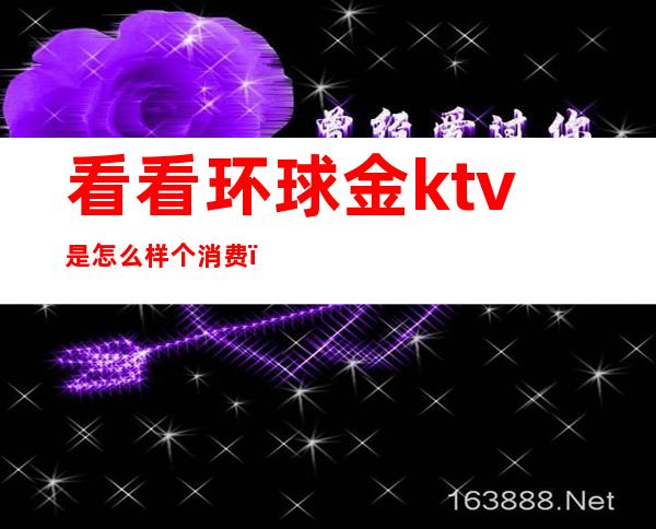 看看环球金ktv是怎么样个消费（）