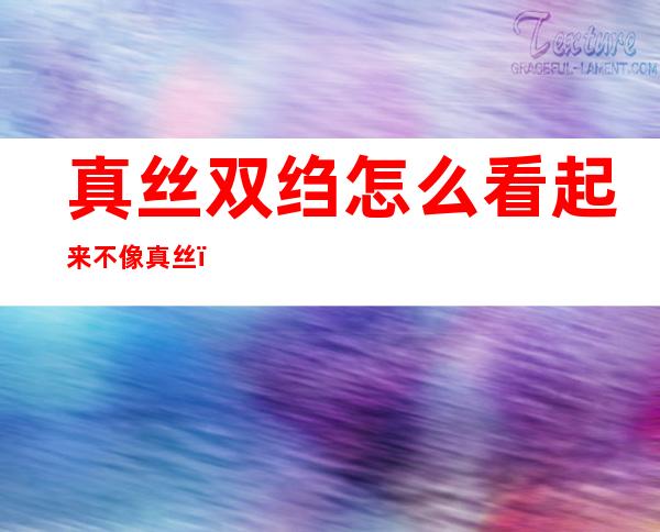 真丝双绉怎么看起来不像真丝（真丝双绉是什么）