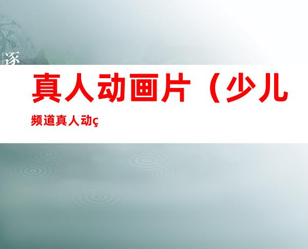 真人动画片(少儿频道真人动画片)