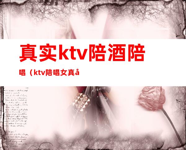 真实ktv陪酒陪唱(ktv陪唱女真实)