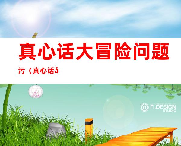 真心话大冒险问题污(真心话大冒险问题污问男生)