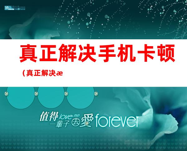 真正解决手机卡顿（真正解决手机卡顿软件）