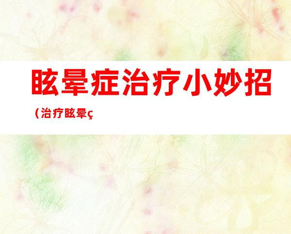 眩晕症治疗小妙招（治疗眩晕症妙方）