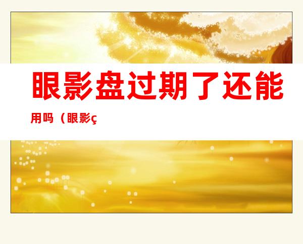 眼影盘过期了还能用吗(眼影盘有过期时间吗)